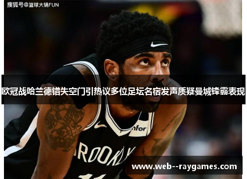 欧冠战哈兰德错失空门引热议多位足坛名宿发声质疑曼城锋霸表现 欧冠战哈兰德错失空门引热议多位足坛名宿发声质疑曼城锋霸表现