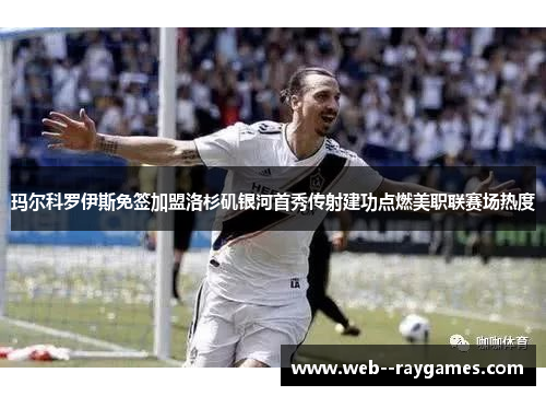 玛尔科罗伊斯免签加盟洛杉矶银河首秀传射建功点燃美职联赛场热度