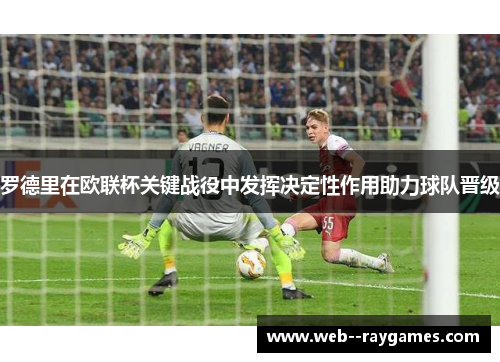 罗德里在欧联杯关键战役中发挥决定性作用助力球队晋级 罗德里在欧联杯关键战役中发挥决定性作用助力球队晋级